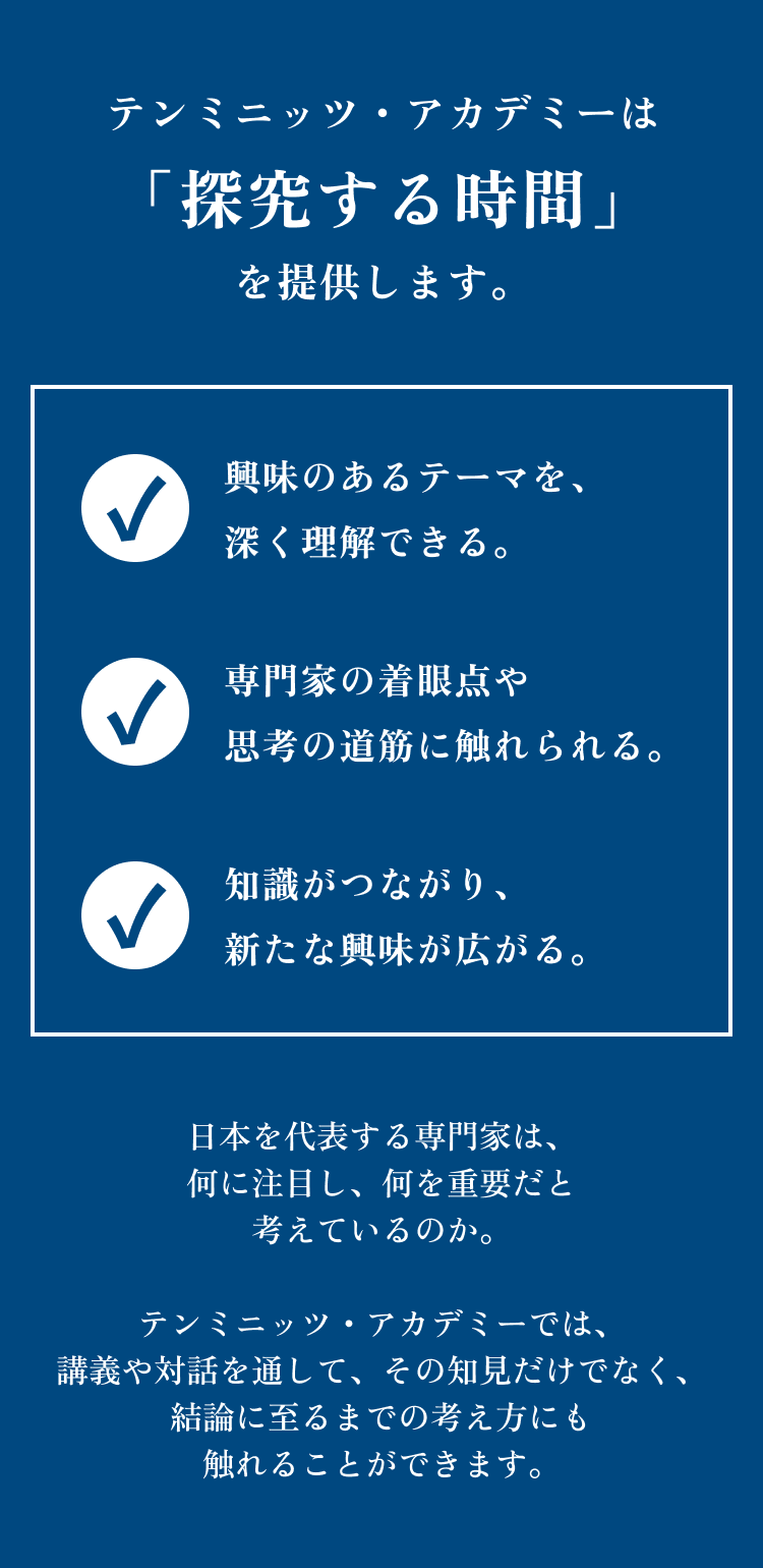 テンミニッツ・アカデミーは「探究する時間」を提供します。 興味のあるテーマを、深く理解できる。専門家の着眼点や思考の道筋に触れられる。知識がつながり、新たな興味が広がる。 日本を代表する専門家は、何に注目し、何を重要だと考えているのか。テンミニッツ・アカデミーでは、講義や対話を通して、その知見だけでなく、結論に至るまでの考え方にも触れることができます。