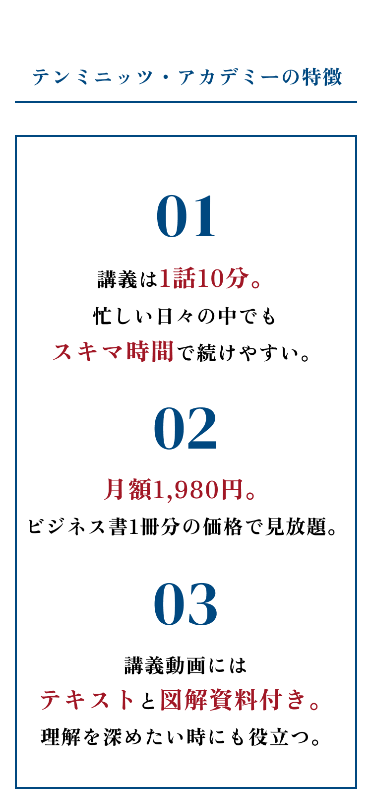【テンミニッツ・アカデミーの特徴】01：講義は1話10分。忙しい日々の中でもスキマ時間で続けやすい。 02：月額1,980円。ビジネス書1冊分の価格で見放題。 03：講義動画にはテキストと図解資料付き。理解を深めたい時にも役立つ。