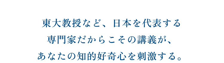 東大教授など、日本を代表する専門家だからこその講義が、あなたの知的好奇心を刺激する。