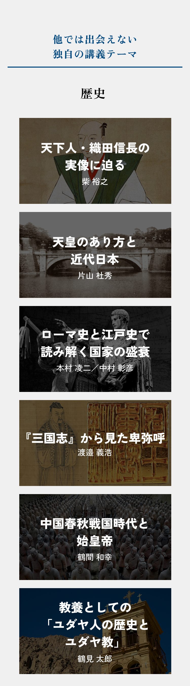 【他では出会えない、独自の講義テーマ・歴史】「天下人・織田信長の実像に迫る」柴 裕之、「天皇のあり方と近代日本」片山 杜秀、「ローマ史と江戸史で読み解く国家の盛衰」本村 凌二／中村 彰彦、「『三国志』から見た卑弥呼」渡邉 義浩、「中国春秋戦国時代と始皇帝」鶴間 和幸、「教養としての「ユダヤ人の歴史とユダヤ教」鶴見 太郎